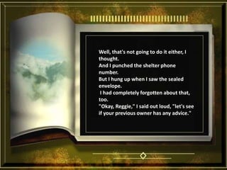 Well, that's not going to do it either, I thought. And I punched the shelter phone number. But I hung up when I saw the sealed envelope.  I had completely forgotten about that, too. "Okay, Reggie," I said out loud, "let's see if your previous owner has any advice."