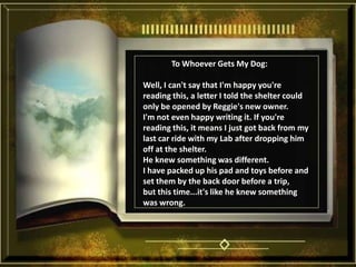               To Whoever Gets My Dog: Well, I can't say that I'm happy you're reading this, a letter I told the shelter could only be opened by Reggie's new owner. I'm not even happy writing it. If you're reading this, it means I just got back from my last car ride with my Lab after dropping him off at the shelter. He knew something was different. I have packed up his pad and toys before and set them by the back door before a trip, but this time...it's like he knew something was wrong. 