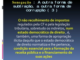 Sonegação  : A outra forma de subtração, a outra forma de corrupção ( 3 ) O não recolhimento de impostos  regulados pela CF e pela legislação tributária, sobretudo os indiretos,  num estado democrático de direito  , é, também, uma forma de apropriação ilícita daquilo que o estado democrático de direito normatiza e lhe pertence,  condição essencial para a formação da receita pública e o financiamento de suas ações 