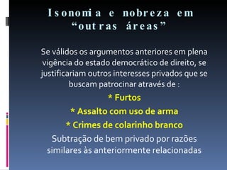 Isonomia e nobreza em “outras áreas” Se válidos os argumentos anteriores em plena vigência do estado democrático de direito, se justificariam outros interesses privados que se buscam patrocinar através de : * Furtos * Assalto com uso de arma * Crimes de colarinho branco Subtração de bem privado por razões similares às anteriormente relacionadas 