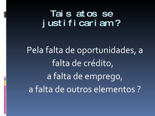 Tais atos se justificariam ? Pela falta de oportunidades, a falta de crédito, a falta de emprego, a falta de outros elementos ? 