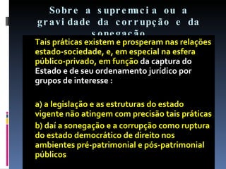 Sobre a supremacia ou a gravidade da corrupção e da sonegação Tais práticas existem e prosperam nas relações estado-sociedade, e, em especial na esfera público-privado, em função  da captura do Estado e de seu ordenamento jurídico por grupos de interesse : a) a legislação e as estruturas do estado vigente não atingem com precisão tais práticas b) daí a sonegação e a corrupção como ruptura do estado democrático de direito nos ambientes pré-patrimonial e pós-patrimonial públicos 