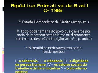 República Federativa do Brasil   CF 1988 *  Estado Democrático de Direito (artigo 1º. ) *  Todo poder emana do povo que o exerce por meio de representantes eleitos ou diretamente nos termos desta Constituição( art. 1º. , p. único) * A República Federativa tem como fundamentos: I -  a soberania , II  - a cidadania , III - a dignidade da pessoa humana , IV –  os valores sociais do trabalho e da livre iniciativa  V –  o pluralismo político 