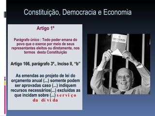 Constituição, Democracia e Economia Artigo 1º Parágrafo único : Todo poder emana do povo que o exerce por meio de seus representantes eleitos ou diretamente, nos termos  desta Constituição Artigo 166, parágrafo 3º., Inciso II, “b”  As emendas ao projeto de lei do orçamento anual (...) somente podem ser aprovadas caso (...) indiquem recursos necessários(...) excluídas as que incidam sobre (...)  serviço da dívida 
