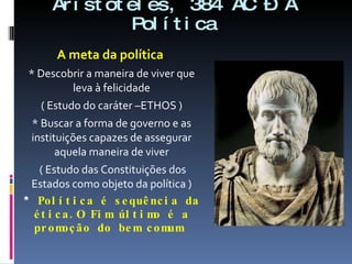 Aristóteles, 384 AC – A Política A meta da política  * Descobrir a maneira de viver que leva à felicidade ( Estudo do caráter –ETHOS ) * Buscar a forma de governo e as instituições capazes de assegurar aquela maneira de viver ( Estudo das Constituições dos Estados como objeto da política ) *  Política é sequência da ética.O Fim último é a promoção do bem comum  