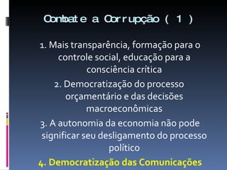 Combate a Corrupção ( 1 ) 1. Mais transparência, formação para o controle social, educação para a consciência crítica 2. Democratização do processo  orçamentário e das decisões macroeconômicas 3. A autonomia da economia não pode significar seu desligamento do processo político 4. Democratização das Comunicações 
