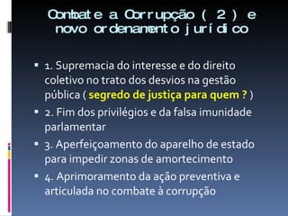 Combate a Corrupção ( 2 ) e novo ordenamento jurídico 1. Supremacia do interesse e do direito coletivo no trato dos desvios na gestão  pública (  segredo de justiça para quem ?  ) 2. Fim dos privilégios e da falsa imunidade parlamentar 3. Aperfeiçoamento do aparelho de estado para impedir zonas de amortecimento  4. Aprimoramento da ação preventiva e articulada no combate à corrupção 