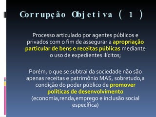 Corrupção Objetiva ( 1 ) Processo articulado por agentes públicos e privados com o fim de assegurar a  apropriação particular de bens e receitas públicas  mediante o uso de expedientes ilícitos; Porém, o que se subtrai da sociedade não são apenas receitas e patrimônio MAS, sobretudo,a condição do poder público de  promover políticas de desenvolvimento  (economia,renda,emprego e inclusão social específica) 