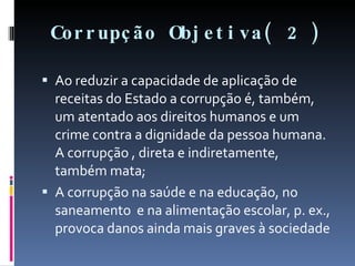Corrupção Objetiva( 2 ) Ao reduzir a capacidade de aplicação de receitas do Estado a corrupção é, também, um atentado aos direitos humanos e um crime contra a dignidade da pessoa humana. A corrupção , direta e indiretamente, também mata; A corrupção na saúde e na educação, no saneamento  e na alimentação escolar, p. ex.,  provoca danos ainda mais graves à sociedade  