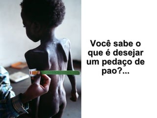 Você sabe o que é desejar um pedaço de pao?... 