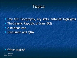 Topics <ul><li>Iran 101: Geography, key stats, historical highlights </li></ul><ul><li>The Islamic Republic of Iran (IRI) ...
