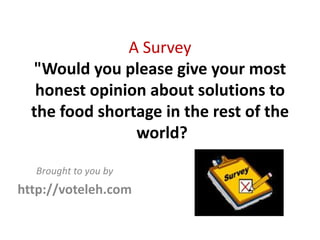 A Survey 
  "Would you please give your most 
   honest opinion about solutions to 
  the food shortage in the rest of the
                world? 

  Brought to you by
http://voteleh.com
 