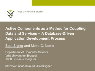 Active Components as a Method for Coupling
Data and Services – A Database-Driven
Application Development Process
Beat Signer and Moira C. Norrie
Department of Computer Science
Vrije Universiteit Brussel
1050 Brussels, Belgium

http://vub.academia.edu/BeatSigner
                                         2 December 2005
 