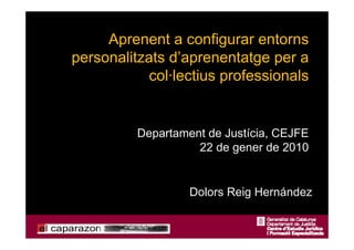 Aprenent a configurar entorns
personalitzats d’aprenentatge per a
            col·lectius professionals


          Departament de Justícia, CEJFE
                    22 de gener de 2010


                   Dolors Reig Hernández
 