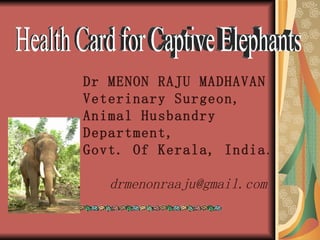 Health Card for Captive Elephants Dr MENON RAJU MADHAVAN Veterinary Surgeon, Animal Husbandry Department,  Govt. Of Kerala, India . [email_address] 