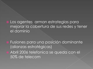 Los agentes  arman estrategias para mejorar la cobertura de sus redes y tener el dominioFusiones para una posición dominante (alianzas estratégicas)Abril 2006 telefonica se queda con el 50% de telecom