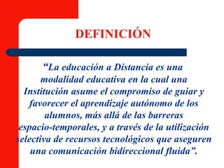 DEFINICIÓN “ La educación a Distancia es una   modalidad educativa en la cual una Institución asume el compromiso de guiar y favorecer el aprendizaje autónomo de los alumnos, más allá de las barreras espacio-temporales, y a través de la utilización selectiva de recursos tecnológicos que aseguren una comunicación bidireccional fluida”. 