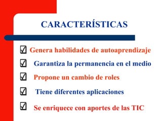 CARACTERÍSTICAS Genera habilidades de autoaprendizaje Garantiza la permanencia en el medio Propone un cambio de roles Tiene diferentes aplicaciones Se enriquece con aportes de las TIC 