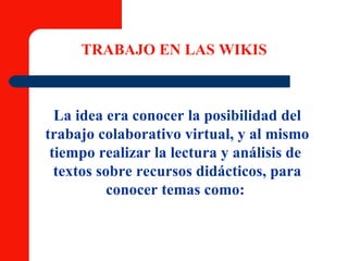 TRABAJO EN LAS WIKIS La idea era conocer la posibilidad del trabajo colaborativo virtual, y al mismo tiempo realizar la lectura y análisis de  textos sobre recursos didácticos, para conocer temas como:  