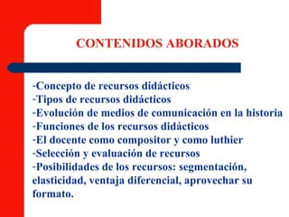 Concepto de recursos didácticos Tipos de recursos didácticos Evolución de medios de comunicación en la historia Funciones de los recursos didácticos El docente como compositor y como luthier Selección y evaluación de recursos Posibilidades de los recursos: segmentación,  elasticidad, ventaja diferencial, aprovechar su formato.   CONTENIDOS ABORADOS 