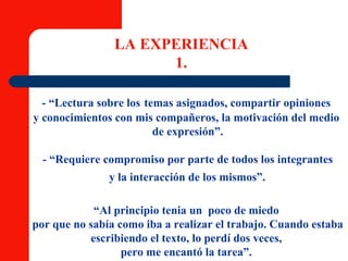 LA EXPERIENCIA 1. - “Lectura sobre los   temas asignados, compartir opiniones  y conocimientos con mis compañeros, la motivación del medio  de expresión”. - “Requiere compromiso por parte de todos los integrantes y la interacción de los mismos”.   “ Al principio tenia un  poco de miedo  por que no sabía como iba a realizar el trabajo. Cuando estaba  escribiendo el texto, lo perdí dos veces,  pero me encantó la tarea”.  