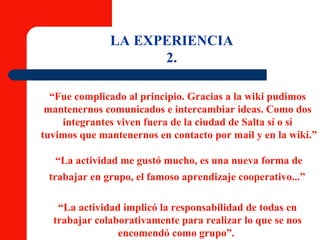 LA EXPERIENCIA 2. “ Fue complicado al principio. Gracias a la wiki pudimos  mantenernos comunicados e intercambiar ideas. Como dos  integrantes viven fuera de la ciudad de Salta sí o sí  tuvimos que mantenernos en contacto por mail y en la wiki.” “ La actividad me gustó mucho, es una nueva forma de  trabajar en grupo, el famoso aprendizaje cooperativo...”   “ La actividad implicó la responsabilidad de todas en  trabajar colaborativamente para realizar lo que se nos  encomendó como grupo”.  