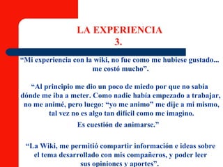 LA EXPERIENCIA 3.  “ Mi experiencia con la wiki, no fue como me hubiese gustado...  me costó mucho”. “ Al principio me dio un poco de miedo por que no sabía  dónde me iba a meter. Como nadie había empezado a trabajar, no me animé, pero luego: “yo me animo” me dije a mi mismo, tal vez no es algo tan difícil como me imagino. Es cuestión de animarse.”   “ La Wiki, me permitió compartir información e ideas sobre el tema desarrollado con mis compañeros, y poder leer  sus opiniones y aportes”.  