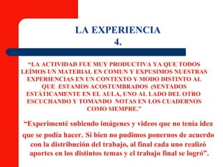 “ LA ACTIVIDAD FUE MUY PRODUCTIVA YA QUE TODOS LEÍMOS UN MATERIAL EN COMUN Y EXPUSIMOS NUESTRAS EXPERIENCIAS EN UN CONTEXTO Y MODO DISTINTO AL QUE  ESTAMOS ACOSTUMBRADOS  (SENTADOS ESTÁTICAMENTE EN EL AULA, UNO AL LADO DEL OTRO  ESCUCHANDO Y TOMANDO  NOTAS EN LOS CUADERNOS COMO SIEMPRE.” LA EXPERIENCIA 4. “ Experimenté subiendo imágenes y videos que no tenía idea  que se podía hacer.   Si bien no pudimos ponernos de acuerdo  con la distribución del trabajo, al final cada uno realizó  aportes en los distintos temas y el trabajo final se logró”. 