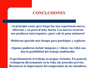 CONCLUSIONES Al principio costó, pero luego fue una experiencia nueva, diferente y en general muy buena. Los nuevos recursos nos producen interrogantes, ¡pero vale la pena animarse! Hubieran querido más tiempo para participar y explorar. Algunos pudieron incluir imágenes y videos: las wikis nos dan la posibilidad del trabajo multimedia. Experimentaron el trabajo en grupos virtuales. En general, trabajaron directamente en la wiki, sin acuerdos previos.   Reconocen la importancia del compromiso de los miembros. 