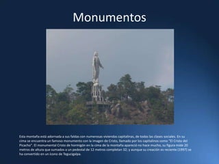 Monumentos Esta montaña está adornada a sus faldas con numerosas viviendas capitalinas, de todas las clases sociales. En su cima se encuentra un famoso monumento con la imagen de Cristo, llamado por los capitalinos como "El Cristo del Picacho". El monumental Cristo de hormigón en la cima de la montaña apareció no hace mucho, su figura mide 20 metros de altura que sumados a un pedestal de 12 metros completan 32; y aunque su creación es reciente (1997) se ha convertido en un ícono de Tegucigalpa.