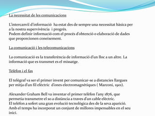 La necessitat de les comunicacionsL’intercanviï d’informació  ha estat des de sempre una necessitat bàsica per a la nostra supervivència  i progrés. Podem definir informació com el procés d’obtenció o elaboració de dades que proporcionen coneixement. La comunicació i les telecomunicacions La comunicació es la transferència de informació d’un lloc a un altre. La informació que es transmet es el missatge.Telèfon i el fax El telègraf va ser el primer invent per comunicar-se a distancies llargues per mitja d’un fil elèctric  d’ones electromagnètiques ( Marconi, 1901). Alexander Graham Bell va inventar el primer telèfon l’any 1876, que permetia transmetre el so a distància a traves d’un cable elèctric.El telèfon a sofert una gran evolució tecnològica des de la seva aparició. Amb el temps ha incorporat un conjunt de millores impensables en el seu inici.