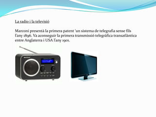 La radio i la televisióMarconi presentà la primera patent ‘un sistema de telegrafia sense fils l’any 1896. Va aconseguir la primera transmissió telegràfica transatlàntica entre Anglaterra i USA l’any 1901. 