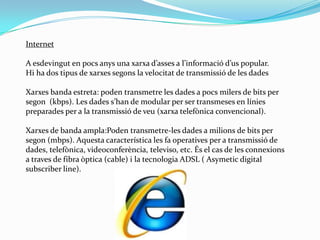 Internet Aesdevingut en pocs anys una xarxa d’asses a l’informació d’us popular.Hi ha dos tipus de xarxes segons la velocitat de transmissió de les dades Xarxes banda estreta: poden transmetre les dades a pocs milers de bits per segon  (kbps). Les dades s’han de modular per ser transmeses en línies preparades per a la transmissió de veu (xarxa telefònica convencional). Xarxes de banda ampla:Poden transmetre-les dades a milions de bits per segon (mbps). Aquesta característica les fa operatives per a transmissió de dades, telefònica, videoconferència, televiso, etc. És el cas de les connexions a traves de fibra òptica (cable) i la tecnologia ADSL ( Asymetic digital subscriberline). 