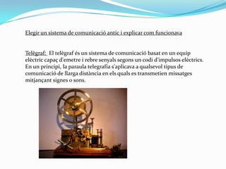 Elegir un sistema de comunicació antic i explicar com funcionavaTelègraf:  El telègraf és un sistema de comunicació basat en un equip elèctric capaç d'emetre i rebre senyals segons un codi d'impulsos elèctrics. En un principi, la paraula telegrafia s'aplicava a qualsevol tipus de comunicació de llarga distància en els quals es transmetien missatges mitjançant signes o sons.