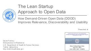 Presented at
Executive Office of the President
Office of Science and Technology
Policy
US Gov Data Cabinet meeting
June 21, 2016
The Lean Startup
Approach to Open Data
How Demand-Driven Open Data (DDOD)
Improves Relevance, Discoverability and Usability
David Portnoy
Entrepreneur-in-Residence
U.S. Department of Health & Human Services
Twitter: @dportnoy
http://ddod.healthdata.gov
 