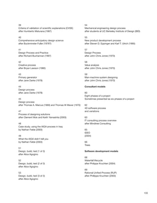 133
39
Criteria of validation of scientiﬁc explanations (CVSE)
after Humberto Maturana (1987)
40
Comprehensive anticipatory design science
after Buckminster Fuller (1978?)
41
Design Process and Practice
after Richard Buchannan (1997)
42
Creative process
after Bryan Lawson (1980)
43
Primary generator
after Jane Darke (1978)
44
Design process
after Jane Darke (1978)
45
Design process
after Thomas A. Marcus (1969) and Thomas W Maver (1970)
47
Process of designing solutions
after Clement Mok and Keith Yamashita (2003)
48
Case study, using the AIGA process in Iraq
by Nathan Felde (2003)
49
What the AIGA didn’t tell you
by Nathan Felde (2003)
51
Design, build, test (1 of 3)
after Alice Agogino
52
Design, build, test (2 of 3)
after Alice Agogino
53
Design, build, test (3 of 3)
after Alice Agogino
54
Mechanical engineering design process
after students at UC Berkeley Institute of Design (BID)
55
New product development process
after Steven D. Eppinger and Karl T. Ulrich (1995)
57
Design Process
after John Chris Jones (1970)
58
Value analysis
after John Chris Jones (1970)
59
Man-machine system designing
after John Chris Jones (1970)
Consultant models
60
Eight phases of a project
Sometimes presented as six phases of a project
62
4D software process
and variations
63
IT consulting process overview
after Mindtree Consulting
65
IDEO
(2004)
66
Trees
Software development models
68
Waterfall lifecycle
after Philippe Kruchten (2004)
69
Rational Uniﬁed Process (RUP)
after Phillippe Kruchten (2003)
 
