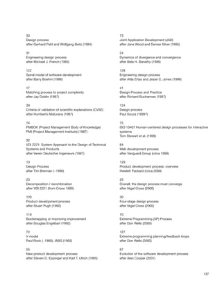 137
33
Design process
after Gerhard Pahl and Wolfgang Beitz (1984)
31
Engineering design process
after Michael J. French (1985)
122
Spiral model of software development
after Barry Boehm (1986)
17
Matching process to project complexity
after Jay Doblin (1987)
39
Criteria of validation of scientiﬁc explanations (CVSE)
after Humberto Maturana (1987)
74
PMBOK (Project Management Body of Knowledge)
PMI (Project Management Institute) (1987)
32
VDI 2221: System Approach to the Design of Technical
Systems and Products
after Verein Deutscher Ingenieure (1987)
10
Design Process
after Tim Brennan (~1990)
23
Decomposition / recombination
after VDI 2221 (from Cross 1990)
120
Product development process
after Stuart Pugh (1990)
119
Bootstrapping or improving improvement
after Douglas Engelbart (1992)
72
V model
Paul Rock (~1980), IABG (1992)
55
New product development process
after Steven D. Eppinger and Karl T. Ulrich (1995)
73
Joint Application Development (JAD)
after Jane Wood and Denise Silver (1995)
24
Dynamics of divergence and convergence
after Bela H. Banathy (1996)
128
Engineering design process
after Atila Ertas and Jesse C. Jones (1996)
41
Design Process and Practice
after Richard Buchannan (1997)
124
Design process
Paul Souza (1999?)
75
ISO 13407 Human-centered design processes for interactive
systems
Tom Stewart et al. (1999)
84
Web development process
after Vanguard Group (circa 1999)
129
Product development process: overview
Hewlett Packard (circa 2000)
25
Overall, the design process must converge
after Nigel Cross (2000)
30
Four-stage design process
after Nigel Cross (2000)
70
Extreme Programming (XP) Process
after Don Wells (2000)
127
Extreme programming planning/feedback loops
after Don Wells (2000)
87
Evolution of the software development process
after Alan Cooper (2001)
 