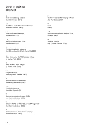 138
Chronological list
continued
88
Goal-directed design process
after Alan Cooper (2001)
123
BodyMedia product development process
after Chris Pacione (2002)
117
Goal-action-feedback loops
after Pangaro (2002)
118
Second-order feedback loops
after Pangaro (2002)
47
Process of designing solutions
after Clement Mok and Keith Yamashita (2003)
48
Case study, using the AIGA process in Iraq
by Nathan Felde (2003)
49
What the AIGA didn’t tell you
by Nathan Felde (2003)
131
Adaptability loop
after Stephan H. Haeckel (2003)
69
Rational Uniﬁed Process (RUP)
after Phillippe Kruchten (2003)
125
Innovation planning
after Vijay Kumar (2003)
76
User-centered design process (UCD)
after Karel Vredenburg (2003)
77
Relation of UCD to IPD and Business Management
after Karel Vredenburg (2003)
90
Idealized process of developing buildings
after Alan Cooper (2004)
91
Idealized process of developing software
after Alan Cooper (2004)
65
IDEO
(2004)
126
Rational Uniﬁed Process iteration cycle
Per Kroll (2004)
68
Waterfall lifecycle
after Philippe Kruchten (2004)
 