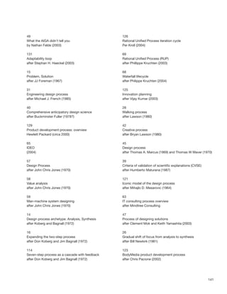 141
49
What the AIGA didn’t tell you
by Nathan Felde (2003)
131
Adaptability loop
after Stephan H. Haeckel (2003)
15
Problem, Solution
after JJ Foreman (1967)
31
Engineering design process
after Michael J. French (1985)
40
Comprehensive anticipatory design science
after Buckminster Fuller (1978?)
129
Product development process: overview
Hewlett Packard (circa 2000)
65
IDEO
(2004)
57
Design Process
after John Chris Jones (1970)
58
Value analysis
after John Chris Jones (1970)
59
Man-machine system designing
after John Chris Jones (1970)
14
Design process archetype: Analysis, Synthesis
after Koberg and Bagnall (1972)
16
Expanding the two-step process
after Don Koberg and Jim Bagnall (1972)
114
Seven-step process as a cascade with feedback
after Don Koberg and Jim Bagnall (1972)
126
Rational Uniﬁed Process iteration cycle
Per Kroll (2004)
69
Rational Uniﬁed Process (RUP)
after Phillippe Kruchten (2003)
68
Waterfall lifecycle
after Philippe Kruchten (2004)
125
Innovation planning
after Vijay Kumar (2003)
28
Walking process
after Lawson (1980)
42
Creative process
after Bryan Lawson (1980)
45
Design process
after Thomas A. Marcus (1969) and Thomas W Maver (1970)
39
Criteria of validation of scientiﬁc explanations (CVSE)
after Humberto Maturana (1987)
121
Iconic model of the design process
after Mihajlo D. Mesarovic (1964)
63
IT consulting process overview
after Mindtree Consulting
47
Process of designing solutions
after Clement Mok and Keith Yamashita (2003)
26
Gradual shift of focus from analysis to synthesis
after Bill Newkirk (1981)
123
BodyMedia product development process
after Chris Pacione (2002)
 