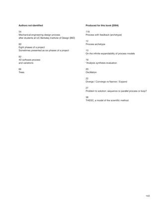 143
Authors not identiﬁed
54
Mechanical engineering design process
after students at UC Berkeley Institute of Design (BID)
60
Eight phases of a project
Sometimes presented as six phases of a project
62
4D software process
and variations
66
Trees
Produced for this book (2004)
116
Process with feedback (archetype)
12
Process archetype
13
On the inﬁnite expandability of process models
19
*Analysis synthesis evaluation
20
Oscillation
22
Diverge / Converge vs Narrow / Expand
27
Problem to solution: sequence or parallel process or loop?
38
THEOC, a model of the scientiﬁc method
 