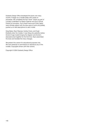 146
Dubberly Design Ofﬁce developed this book over many
months. It began as a manilla folder with copies of
processes. We completed the ﬁrst “book” version as part of
a project undertaken for Elaine Coleman and Sun’s Virtual
Center for Innovation. Sun’s Noel Franus and Cindy Yepez
were inﬁnitely patient with the slow pace of work and politely
pushed us to add descriptions to each model.
Greg Baker, Ryan Reposar, Audrey Crane, and Hugh
Dubberly drew the models. It was Greg who patiently redrew
Archer’s huge model bringing the diagram and Archer’s
descriptive text together for the ﬁrst time. Ryan assembled
the book and handled the many changes.
We present this version for educational purposes only.
We have obtained no permissions to reproduce any of the
models. Copyrights remain with their owners.
Copyright © 2004 Dubberly Design Ofﬁce
 