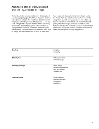 35
Architect’s plan of work, (detailed)
after the RIBA Handbook (1965)
The handbook also contains another, more detailed plan of
work occupying 27 pages. The 12 main stages are described
below. Lawson criticizes this model as “a description not of
the process but of the products of that process. . . . It’s also
worth noting that the stages in the Plan of Work are closely
related to the stages of fee payment in the Conditions of
Engagement for Architects. So the Plan of Work may also
seen as part of a business transaction; it tells the client what
he will get, and the architect what he must do rather than
how it is done. In the detailed description of each section
the Plan of Work also describes what each member of the
design team (quantity surveyor, engineers etc) will do, and
how he will relate to the architect; with the architect clearly
portrayed as the manager and leader of this team. This
further reveals the Plan of Work to be part of the architectural
profession’s propaganda exercise to stake a claim as leader
of the multi-disciplinary building design team.”
 