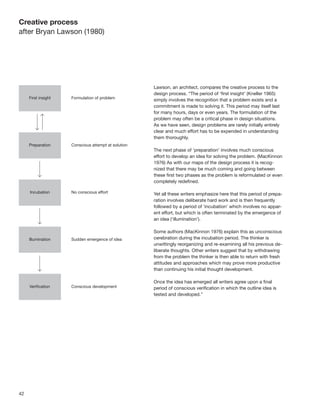 42
Lawson, an architect, compares the creative process to the
design process. “The period of ‘ﬁrst insight’ (Kneller 1965)
simply involves the recognition that a problem exists and a
commitment is made to solving it. This period may itself last
for many hours, days or even years. The formulation of the
problem may often be a critical phase in design situations.
As we have seen, design problems are rarely initially entirely
clear and much effort has to be expended in understanding
them thoroughly.
The next phase of ‘preparation’ involves much conscious
effort to develop an idea for solving the problem. (MacKinnon
1976) As with our maps of the design process it is recog-
nized that there may be much coming and going between
these ﬁrst two phases as the problem is reformulated or even
completely redeﬁned.
Yet all these writers emphasize here that this period of prepa-
ration involves deliberate hard work and is then frequently
followed by a period of ‘incubation’ which involves no appar-
ent effort, but which is often terminated by the emergence of
an idea (‘illumination’).
Some authors (MacKinnon 1976) explain this as unconscious
cerebration during the incubation period. The thinker is
unwittingly reorganizing and re-examining all his previous de-
liberate thoughts. Other writers suggest that by withdrawing
from the problem the thinker is then able to return with fresh
attitudes and approaches which may prove more productive
than continuing his initial thought development.
Once the idea has emerged all writers agree upon a ﬁnal
period of conscious veriﬁcation in which the outline idea is
tested and developed.”
Creative process
after Bryan Lawson (1980)
 