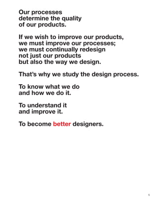 5
Our processes
determine the quality
of our products.
If we wish to improve our products,
we must improve our processes;
we must continually redesign
not just our products
but also the way we design.
That’s why we study the design process.
To know what we do
and how we do it.
To understand it
and improve it.
To become better designers.
 