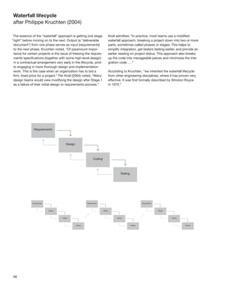 68
Waterfall lifecycle
after Philippe Kruchten (2004)
The essence of the “waterfall” approach is getting one stage
“right” before moving on to the next. Output (a “deliverable
document”) from one phase serves as input (requirements)
to the next phase. Kruchten noted, “Of paramount impor-
tance for certain projects is the issue of freezing the require-
ments speciﬁcations (together with some high-level design)
in a contractual arrangement very early in the lifecycle, prior
to engaging in more thorough design and implementation
work. This is the case when an organization has to bid a
ﬁrm, ﬁxed price for a project.” Per Kroll (2004) noted, “Many
design teams would view modifying the design after Stage 1
as a failure of their initial design or requirements process.”
Kroll admitted, “In practice, most teams use a modiﬁed
waterfall approach, breaking a project down into two or more
parts, sometimes called phases or stages. This helps to
simplify integration, get testers testing earlier, and provide an
earlier reading on project status. This approach also breaks
up the code into manageable pieces and minimizes the inte-
gration code . . .”
According to Kruchten, “we inherited the waterfall lifecycle
from other engineering disciplines, where it has proven very
effective. It was ﬁrst formally described by Winston Royce
in 1970.”
 