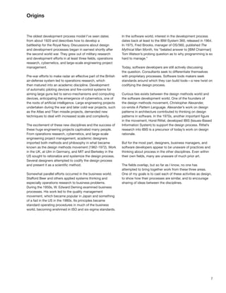 7
Origins
The oldest development process model I’ve seen dates
from about 1920 and describes how to develop a
battleship for the Royal Navy. Discussions about design
and development processes began in earnest shortly after
the second world war. They grew out of military research
and development efforts in at least three ﬁelds, operations
research, cybernetics, and large-scale engineering project
management.
Pre-war efforts to make radar an effective part of the British
air-defense system led to operations research, which
then matured into an academic discipline. Development
of automatic piloting devices and ﬁre-control systems for
aiming large guns led to servo-mechanisms and computing
devices, anticipating the emergence of cybernetics, one of
the roots of artiﬁcial intelligence. Large engineering projects
undertaken during the war and later cold-war projects, such
as the Atlas and Titan missile projects, demanded new
techniques to deal with increased scale and complexity.
The excitement of these new disciplines and the success of
these huge engineering projects captivated many people.
From operations research, cybernetics, and large-scale
engineering project management, academic designers
imported both methods and philosophy in what became
known as the design methods movement (1962-1972). Work
in the UK, at Ulm in Germany, and MIT and Berkeley in the
US sought to rationalize and systemize the design process.
Several designers attempted to codify the design process
and present it as a scientiﬁc method.
Somewhat parallel efforts occurred in the business world.
Stafford Beer and others applied systems thinking and
especially operations research to business problems.
During the 1950s, W. Edward Deming examined business
processes. His work led to the quality management
movement, which became popular in Japan and something
of a fad in the US in the 1980s. Its principles became
standard operating procedures in much of the business
world, becoming enshrined in ISO and six-sigma standards.
In the software world, interest in the development process
dates back at least to the IBM System 360, released in 1964.
In 1975, Fred Brooks, manager of OS/360, published The
Mythical Man Month, his “belated answer to [IBM Chairman]
Tom Watson’s probing question as to why programming is so
hard to manage.”
Today, software developers are still actively discussing
the question. Consultants seek to differentiate themselves
with proprietary processes. Software tools makers seek
standards around which they can build tools—a new twist on
codifying the design process.
Curious ties exists between the design methods world and
the software development world. One of the founders of
the design methods movement, Christopher Alexander,
co-wrote A Pattern Language. Alexander’s work on design
patterns in architecture contributed to thinking on design
patterns in software. In the 1970s, another important ﬁgure
in the movement, Horst Rittel, developed IBIS (Issues-Based
Information System) to support the design process. Rittel’s
research into IBIS is a precursor of today’s work on design
rationale.
But for the most part, designers, business managers, and
software developers appear to be unaware of practices and
thinking about process in the other disciplines. Even within
their own ﬁelds, many are unaware of much prior art.
The ﬁelds overlap, but so far as I know, no one has
attempted to bring together work from these three areas.
One of my goals is to cast each of these activities as design,
to show how their processes are similar, and to encourage
sharing of ideas between the disciplines.
 