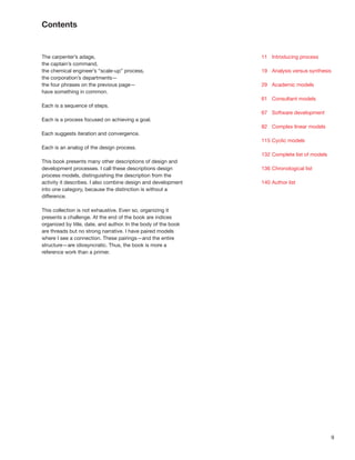 9
Contents
The carpenter’s adage,
the captain’s command,
the chemical engineer’s “scale-up” process,
the corporation’s departments—
the four phrases on the previous page—
have something in common.
Each is a sequence of steps.
Each is a process focused on achieving a goal.
Each suggests iteration and convergence.
Each is an analog of the design process.
This book presents many other descriptions of design and
development processes. I call these descriptions design
process models, distinguishing the description from the
activity it describes. I also combine design and development
into one category, because the distinction is without a
difference.
This collection is not exhaustive. Even so, organizing it
presents a challenge. At the end of the book are indices
organized by title, date, and author. In the body of the book
are threads but no strong narrative. I have paired models
where I see a connection. These pairings—and the entire
structure—are idiosyncratic. Thus, the book is more a
reference work than a primer.
11 Introducing process
19 Analysis versus synthesis
29 Academic models
61 Consultant models
67 Software development
82 Complex linear models
115 Cyclic models
132 Complete list of models
136 Chronological list
140 Author list
 