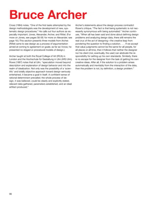 96
Bruce Archer
Cross (1984) notes, “One of the ﬁrst tasks attempted by the
design methodologists was the development of new, sys-
tematic design procedures.” He calls out four authors as es-
pecially important: Jones, Alexander, Archer, and Rittel. (For
more on Jones, see pages 56-59; for more on Alexander, see
page 18.) This section presents three models from Archer.
(Rittel came to see design as a process of argumentation
aimed at coming to agreement on goals; as far as I know, he
presented no staged or procedural models of design.)
Archer taught at both the Royal College of Art (RCA) in
London and the Hochschule für Gestaltung in Ulm (HfG Ulm).
Rowe (1987) notes that at Ulm, “speculation moved beyond
description and explanation of design behavior and into the
realm of idealization. Not only was the possibility of a ‘scien-
tiﬁc’ and totally objective approach toward design seriously
entertained, it became a goal in itself. A conﬁdent sense of
rational determinism prevailed; the whole process of de-
sign, it was believed, could be clearly and explicitly stated,
relevant data gathered, parameters established, and an ideal
artifact produced.”
Archer’s statements about the design process contradict
Rowe’s critique, “The fact is that being systematic is not nec-
essarily synonymous with being automated.” Archer contin-
ues, “When all has been said and done about deﬁning design
problems and analyzing design data, there still remains the
real crux of the act of designing—the creative leap from
pondering the question to ﬁnding a solution. . . . If we accept
that value judgments cannot be the same for all people, for
all places or all time, then it follows that neither the designer
nor his client (nor, eventually, the user) can abdicate the re-
sponsibility for setting up his own standards. Similarly, there
is no escape for the designer from the task of getting his own
creative ideas. After all, if the solution to a problem arises
automatically and inevitably from the interaction of the data,
then the problem is not, by deﬁnition, a design problem.”
 