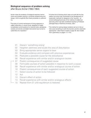 97
Biological sequence of problem solving
after Bruce Archer (1963-1964)
Archer notes the similarity of biological response mecha-
nisms and problem solving in computer programming and
design. And he explicitly links these processes to cybernet-
ics.
“The study of control mechanisms of living organisms is
called cybernetics. In recent times, designers of highly
complicated control systems for machine tools, aeroplanes,
rockets and remote controlled instruments have turned to
cybernetics for inspiration.”
“A further line of thinking which does not quite fall into this
pattern but which has contributed to the development of
systematic methods for designers is the ‘heuristic’. an
ancient philosophical study of the method of intellectual
discovery which has been revitalized recently by Professor
[George] Polya of Stanford University, USA.”
“The method for solving design problems set out in this ar-
ticle owes something to both the heuristic and the cybernetic
approaches.” (See Polya’s model on page 36. See models
from cybernetics on pages 117-118.)
 