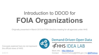 Demand-Driven Open Data
More info:
Contact
http://ddod.us
David.Portnoy@HHS.gov | tw:@DPortnoy
DDOD for FOIA Organizations
(Freedom of Information Act)
Originally presented in March 2015 to FOIA directors meeting for all agencies under HHS
Concepts explored here do not necessarily
represent the views of HHS.
9/2015
 